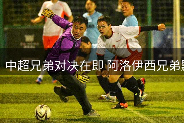中超兄弟对决在即 阿洛伊西兄弟默契备战避交流