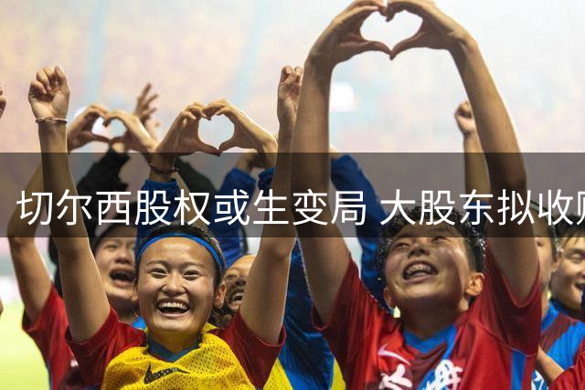 切尔西股权或生变局 大股东拟收购伯利及沃尔特所持股份